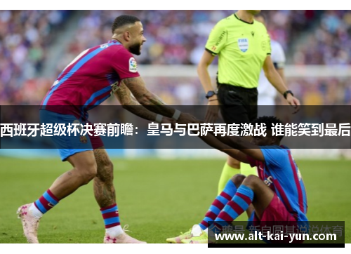 西班牙超级杯决赛前瞻：皇马与巴萨再度激战 谁能笑到最后