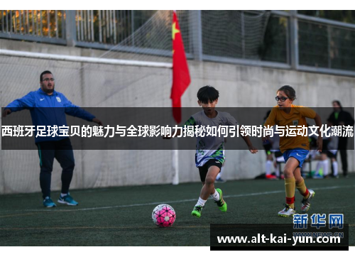 西班牙足球宝贝的魅力与全球影响力揭秘如何引领时尚与运动文化潮流
