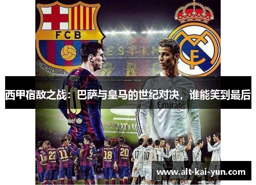 西甲宿敌之战：巴萨与皇马的世纪对决，谁能笑到最后