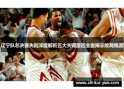 辽宁队总决赛失利深度解析五大关键原因全面揭示败局根源 辽宁队总决赛失利深度解析五大关键原因全面揭示败局根源