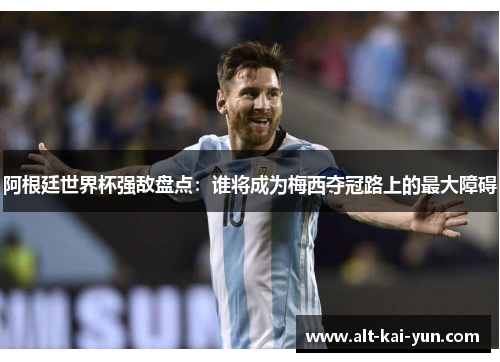 阿根廷世界杯强敌盘点：谁将成为梅西夺冠路上的最大障碍