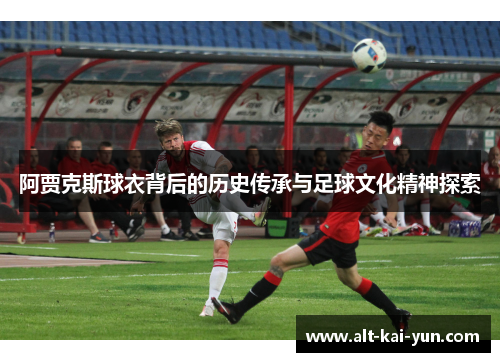 阿贾克斯球衣背后的历史传承与足球文化精神探索