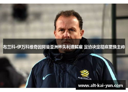 布兰科·伊万科维奇因阿曼亚洲杯失利遭解雇 足协决定彻底更换主帅 布兰科·伊万科维奇因阿曼亚洲杯失利遭解雇 足协决定彻底更换主帅